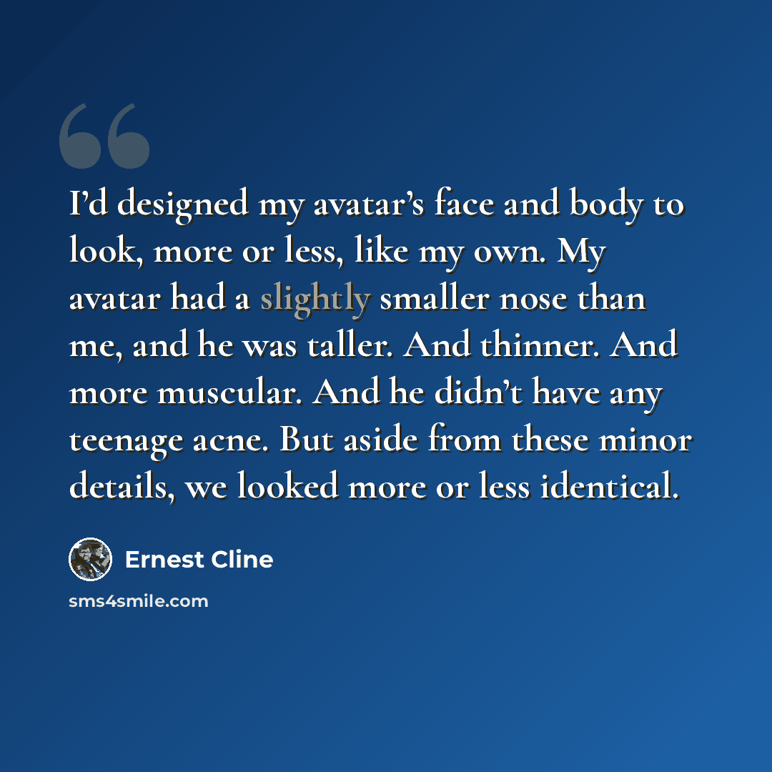 “I’d designed my avatar’s face and body to look, more or less, like my own. My avatar had a slightly smaller nose than me, and he was taller. And thinner. And more muscular. And he didn’t have any teenage acne. But aside from these minor details, we looked more or less identical.” quote by Ernest Cline