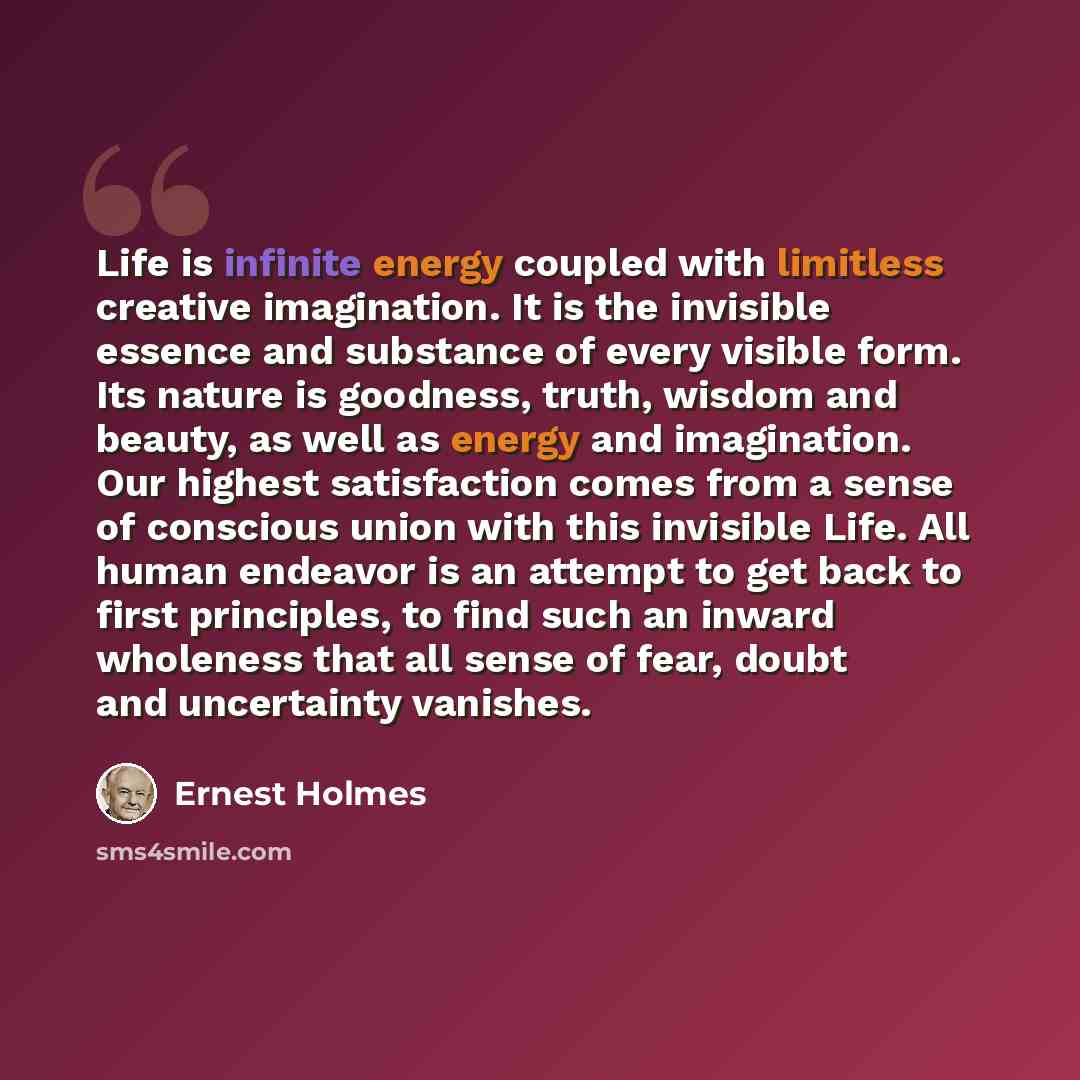 “Life is infinite energy coupled with limitless creative imagination. It is the invisible essence and substance of every visible form. Its nature is goodness, truth, wisdom and beauty, as well as energy and imagination. Our highest satisfaction comes from a sense of conscious union with this…” quote by Ernest Holmes
