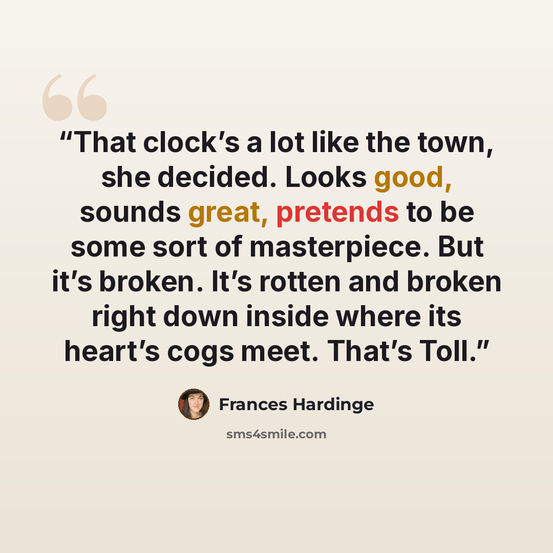 “That clock’s a lot like the town, she decided. Looks good, sounds great, pretends to be some sort of masterpiece. But it’s broken. It’s rotten and broken right down inside where its heart’s cogs meet. That’s Toll.” quote by Frances Hardinge