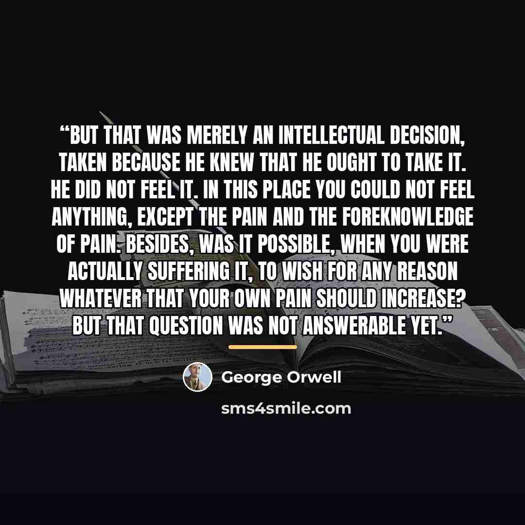 “But that was merely an intellectual decision, taken because he knew that he ought to take it. He did not feel it. In this place you could not feel anything, except the pain and the foreknowledge of pain. Besides, was it possible, when you were actually suffering it, to wish for any reason whatever…” quote by George Orwell
