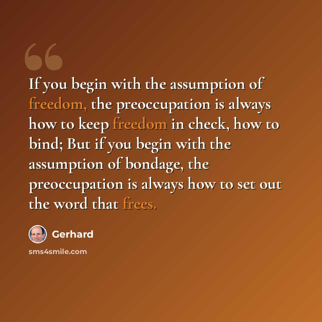 “If you begin with the assumption of freedom, the preoccupation is always how to keep freedom in check, how to bind; But if you begin with the assumption of bondage, the preoccupation is always how to set out the word that frees.” quote by Gerhard
