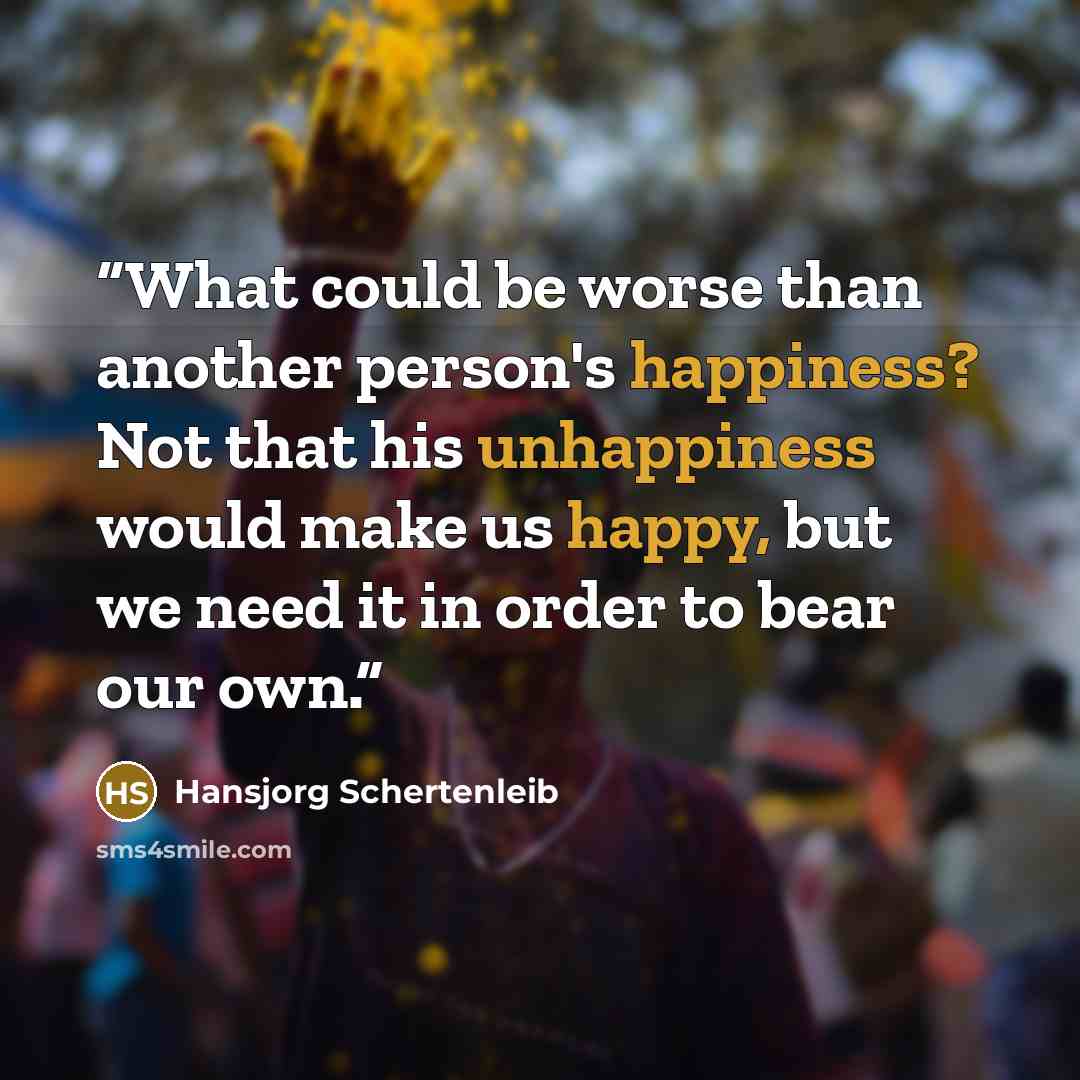 “What could be worse than another person's happiness? Not that his unhappiness would make us happy, but we need it in order to bear our own.” quote by Hansjorg Schertenleib