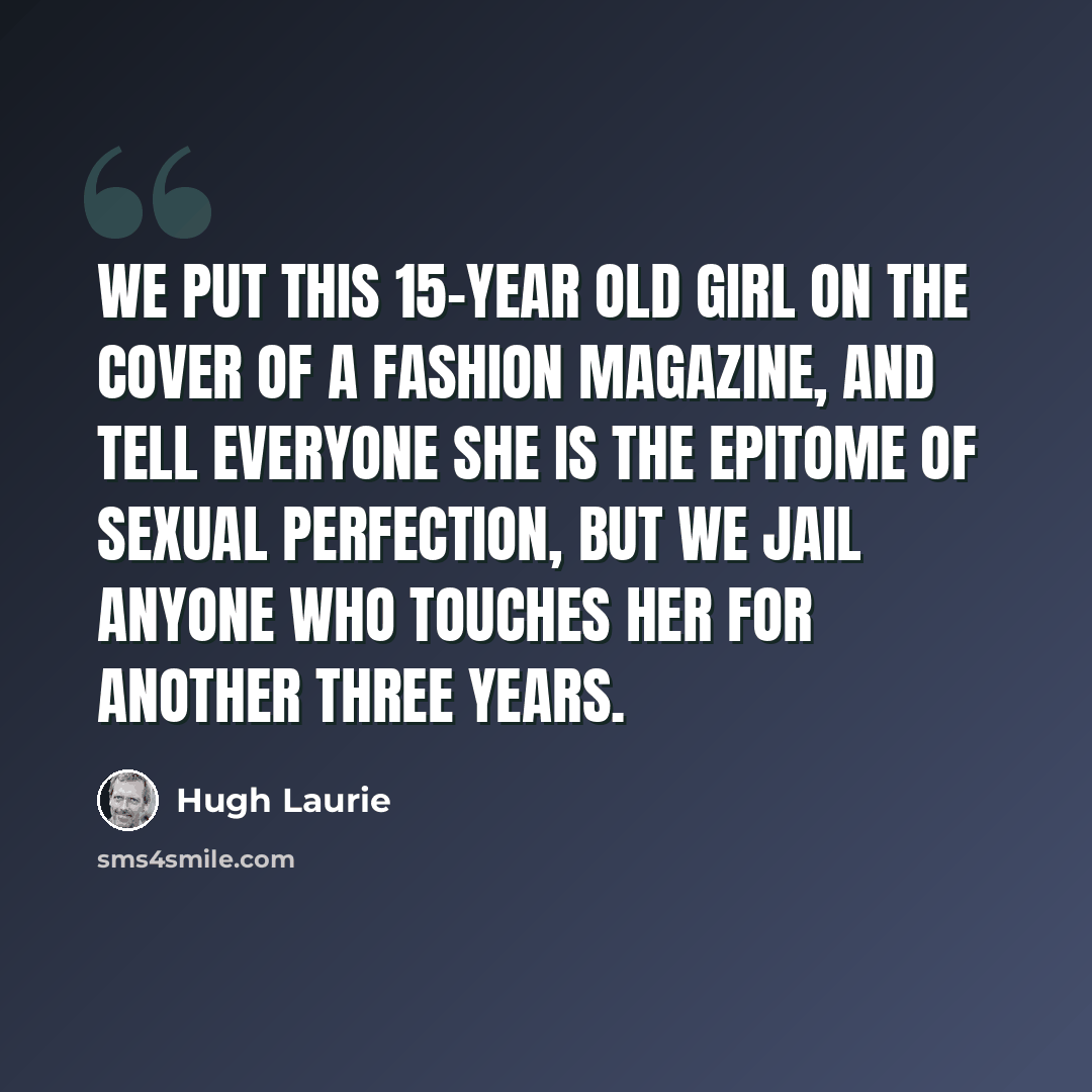 “We put this 15-year old girl on the cover of a fashion magazine, and tell everyone she is the epitome of sexual perfection, but we jail anyone who touches her for another three years.” quote by Hugh Laurie