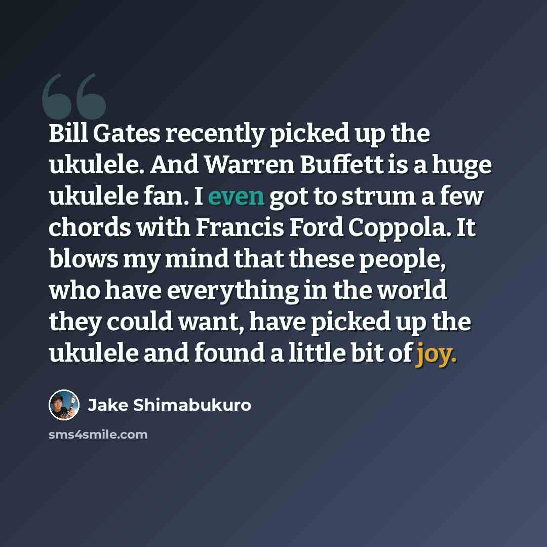 “Bill Gates recently picked up the ukulele. And Warren Buffett is a huge ukulele fan. I even got to strum a few chords with Francis Ford Coppola. It blows my mind that these people, who have everything in the world they could want, have picked up the ukulele and found a little bit of joy.” quote by Jake Shimabukuro