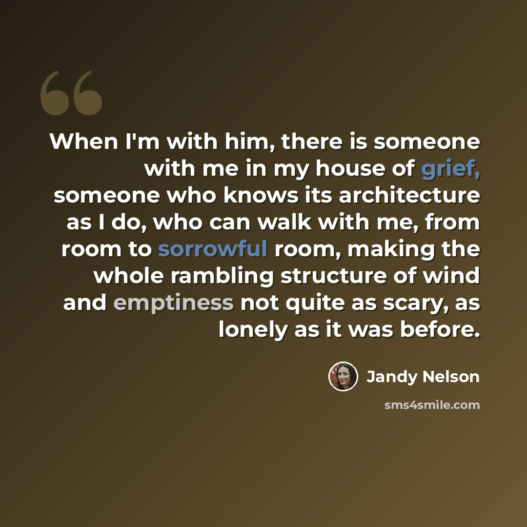 “When I'm with him, there is someone with me in my house of grief, someone who knows its architecture as I do, who can walk with me, from room to sorrowful room, making the whole rambling structure of wind and emptiness not quite as scary, as lonely as it was before.” quote by Jandy Nelson
