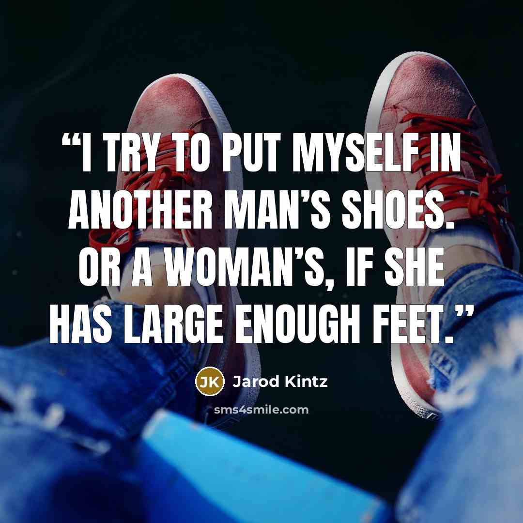 “I try to put myself in another man’s shoes. Or a woman’s, if she has large enough feet.” quote by Jarod Kintz