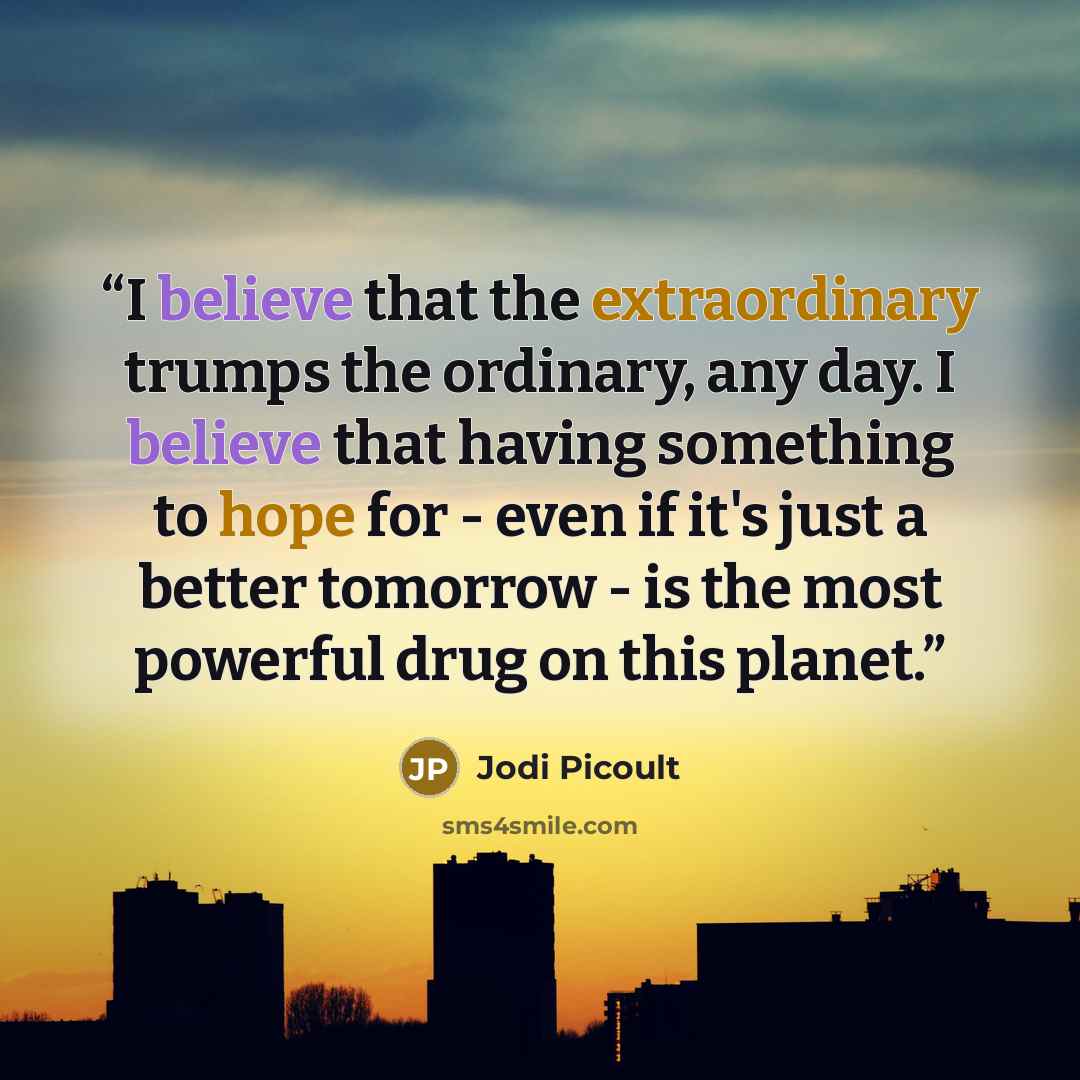 “I believe that the extraordinary trumps the ordinary, any day. I believe that having something to hope for - even if it's just a better tomorrow - is the most powerful drug on this planet.” quote by Jodi Picoult