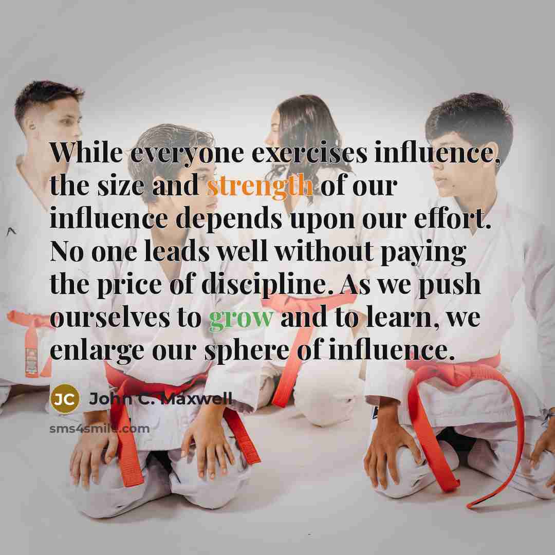 “While everyone exercises influence, the size and strength of our influence depends upon our effort. No one leads well without paying the price of discipline. As we push ourselves to grow and to learn, we enlarge our sphere of influence.” quote by John C. Maxwell