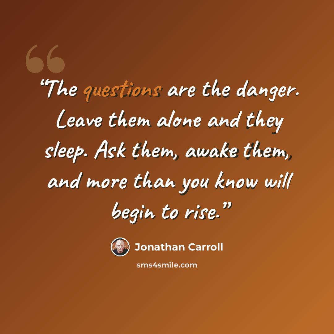 “The questions are the danger. Leave them alone and they sleep. Ask them, awake them, and more than you know will begin to rise.” quote by Jonathan Carroll