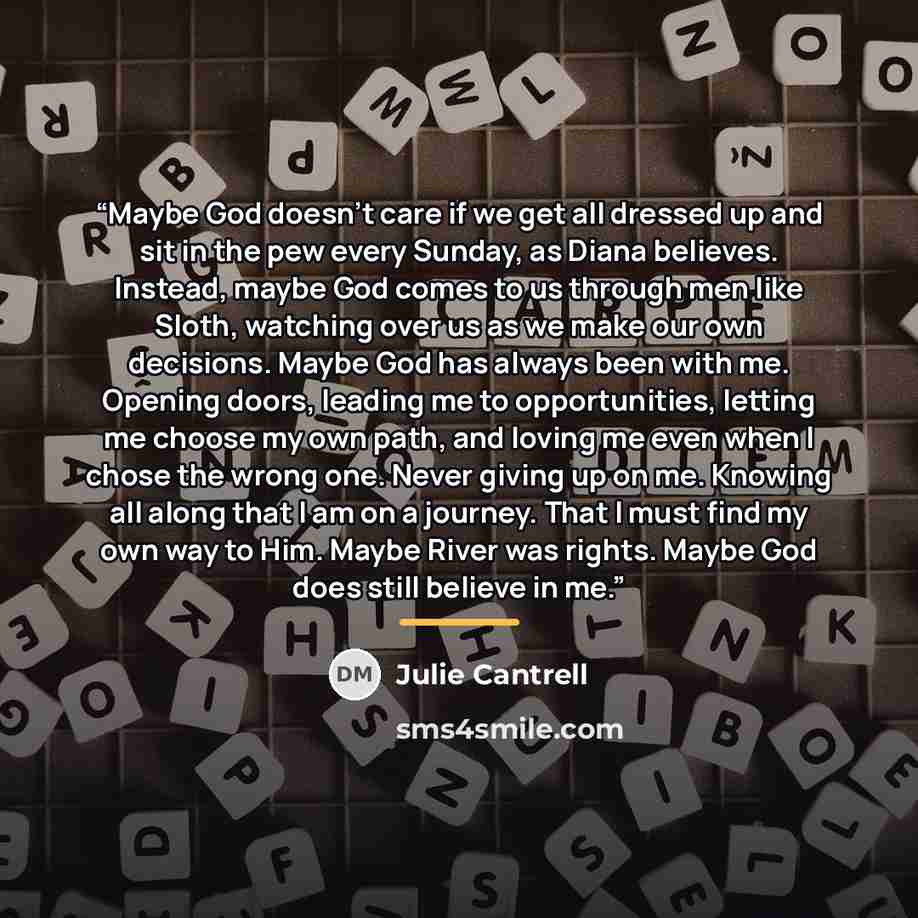 “Maybe God doesn't care if we get all dressed up and sit in the pew every Sunday, as Diana believes. Instead, maybe God comes to us through men like Sloth, watching over us as we make our own decisions. Maybe God has always been with me. Opening doors, leading me to opportunities, letting me choose…” quote by Julie Cantrell