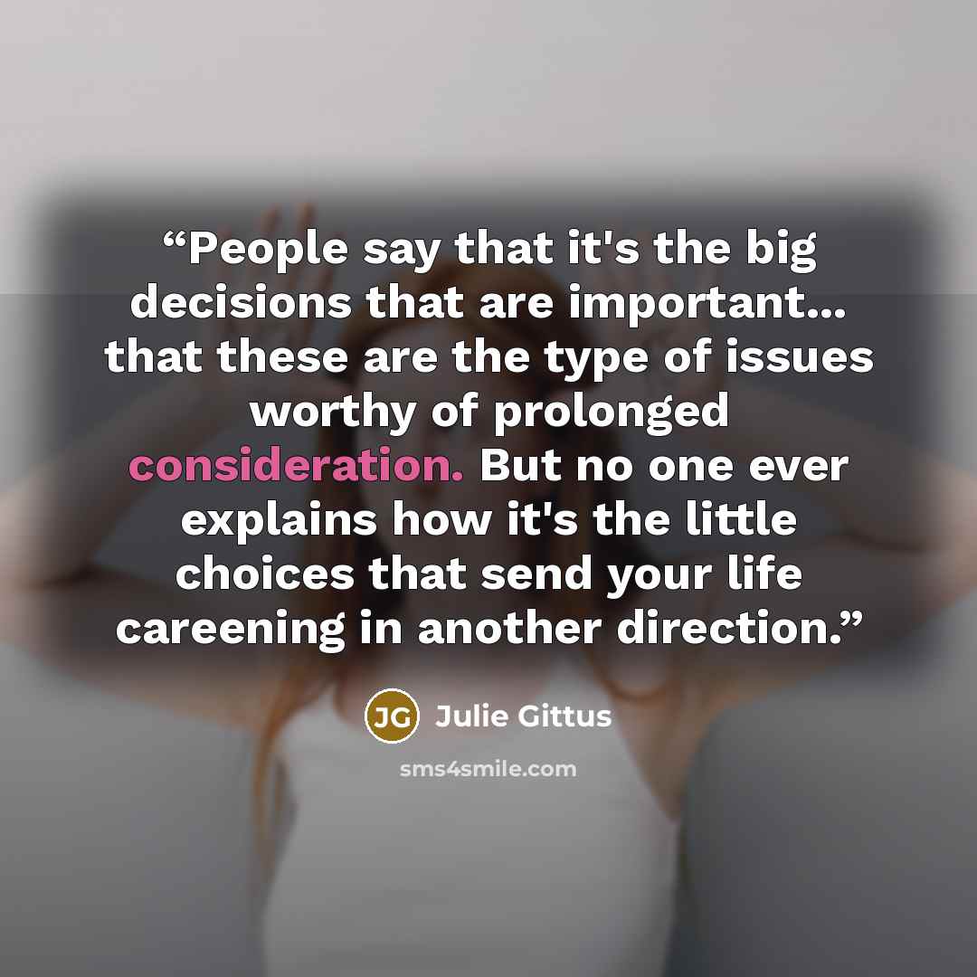 “People say that it's the big decisions that are important... that these are the type of issues worthy of prolonged consideration. But no one ever explains how it's the little choices that send your life careening in another direction.” quote by Julie Gittus