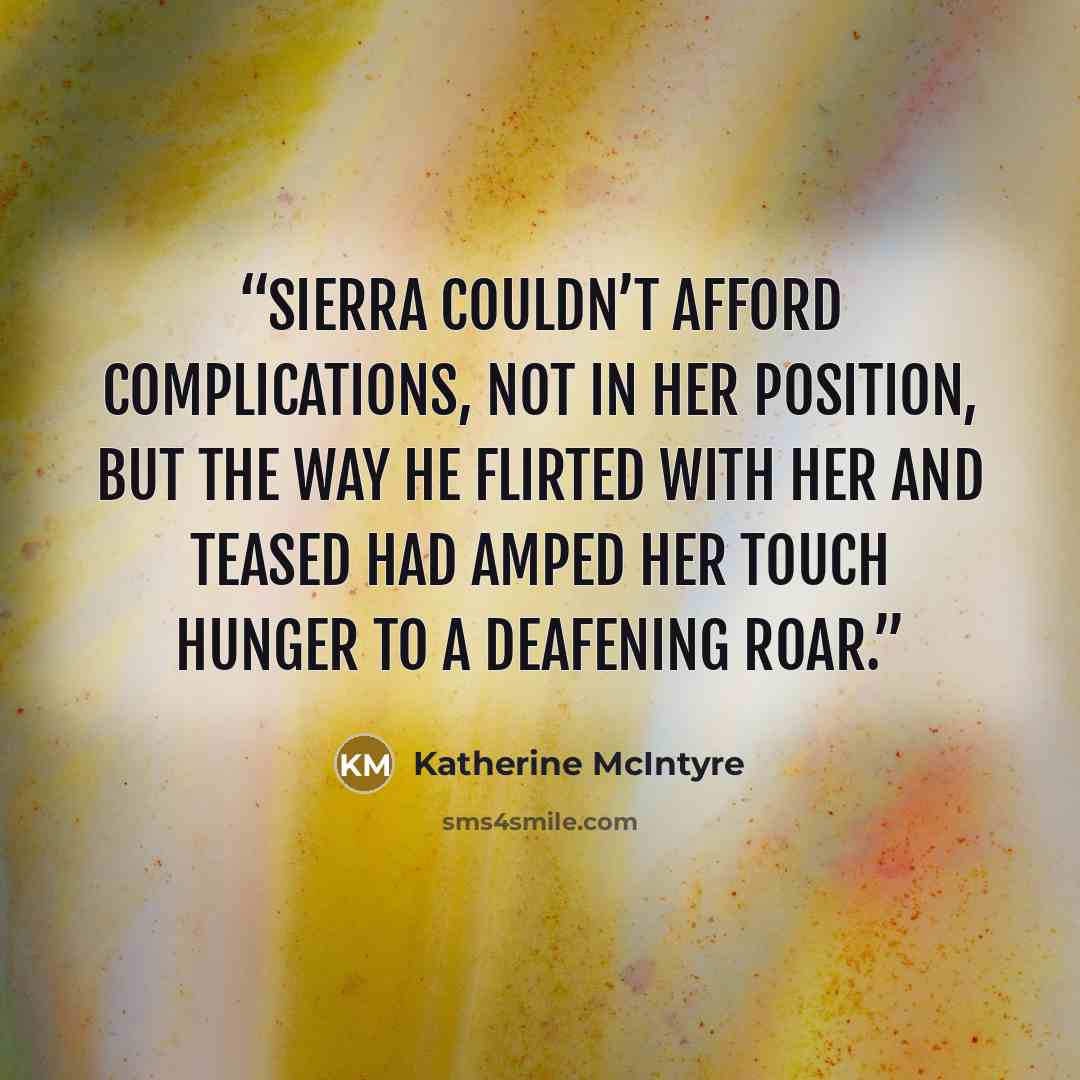 “Sierra couldn’t afford complications, not in her position, but the way he flirted with her and teased had amped her touch hunger to a deafening roar.” quote by Katherine McIntyre