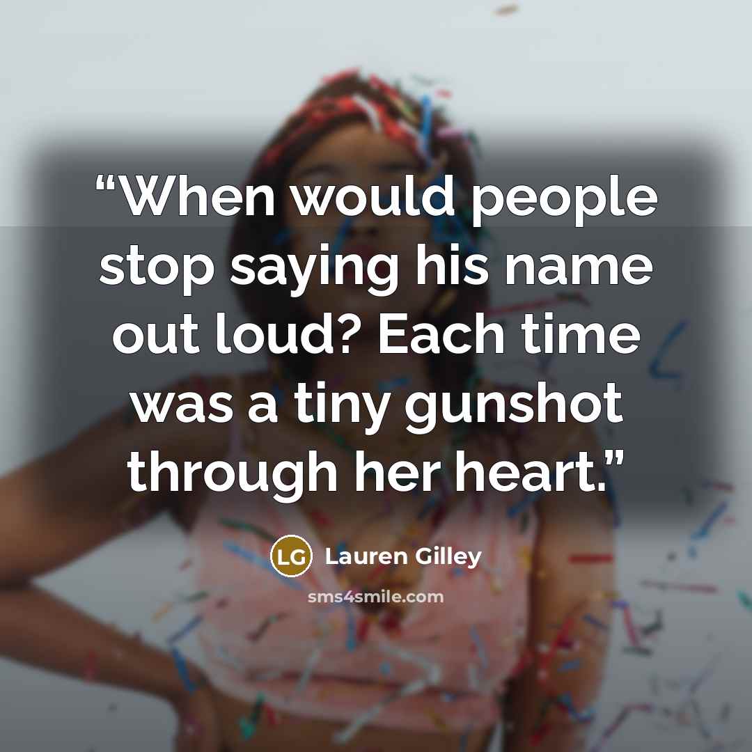 “When would people stop saying his name out loud? Each time was a tiny gunshot through her heart.” quote by Lauren Gilley