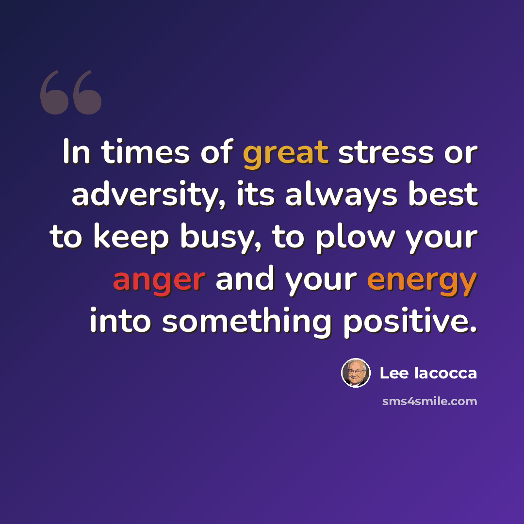 “In times of great stress or adversity, its always best to keep busy, to plow your anger and your energy into something positive.” quote by Lee Iacocca