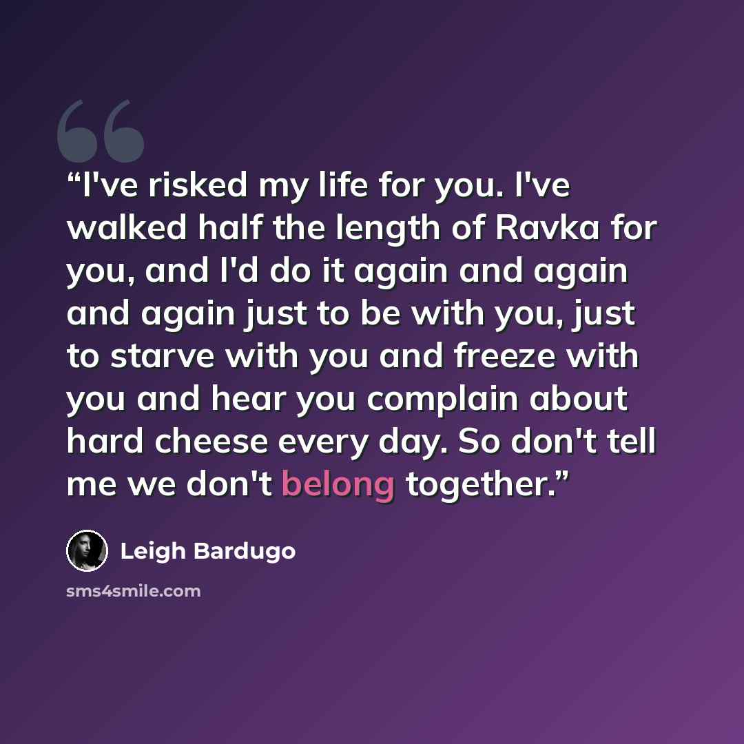 “I've risked my life for you. I've walked half the length of Ravka for you, and I'd do it again and again and again just to be with you, just to starve with you and freeze with you and hear you complain about hard cheese every day. So don't tell me we don't belong together.” quote by Leigh Bardugo
