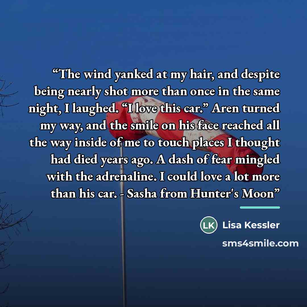 “The wind yanked at my hair, and despite being nearly shot more than once in the same night, I laughed. “I love this car.” Aren turned my way, and the smile on his face reached all the way inside of me to touch places I thought had died years ago. A dash of fear mingled with the adrenaline. I could…” quote by Lisa Kessler