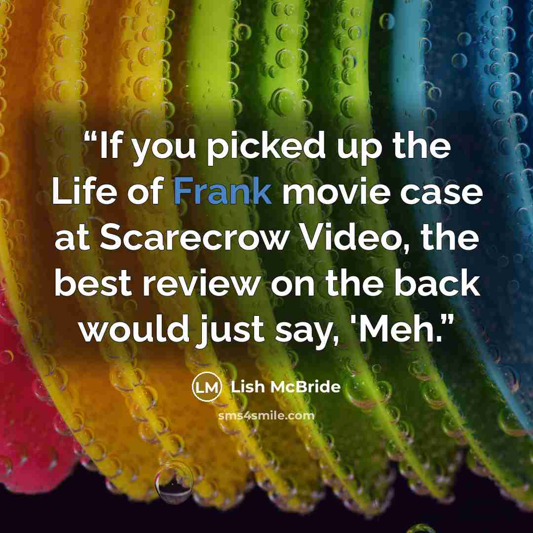 “If you picked up the Life of Frank movie case at Scarecrow Video, the best review on the back would just say, 'Meh.” quote by Lish McBride