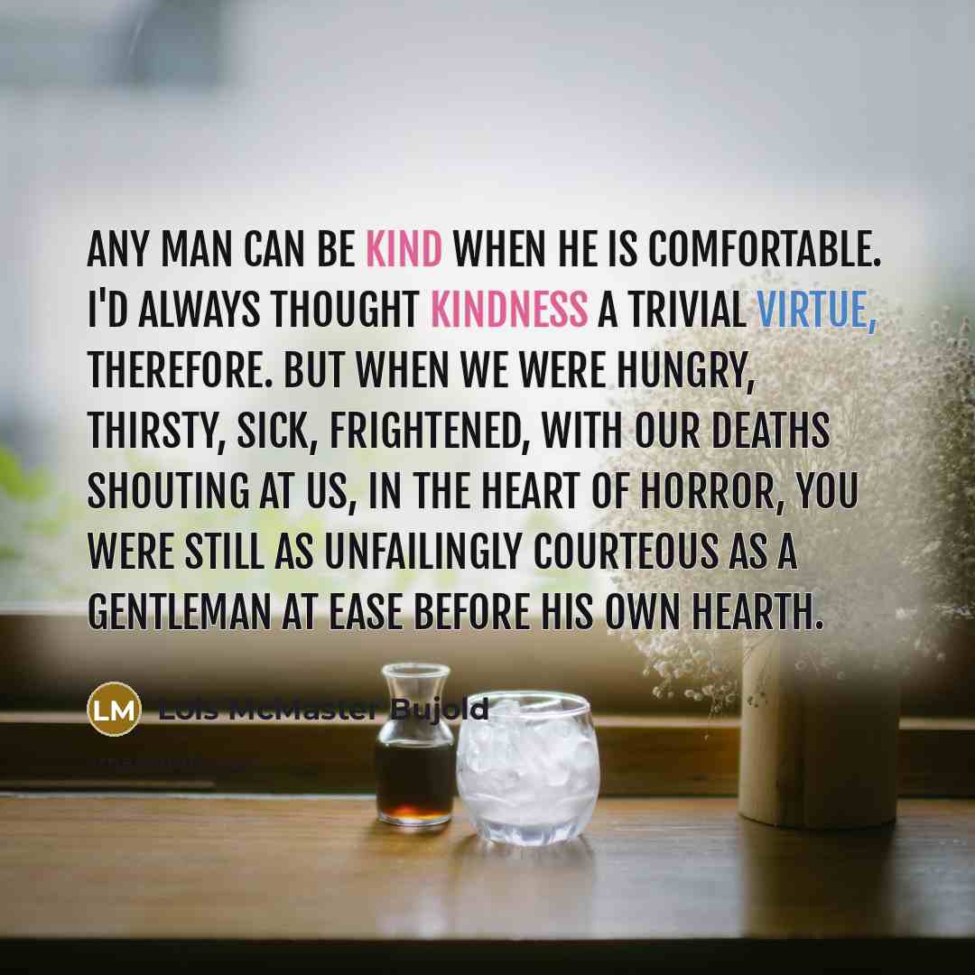 “Any man can be kind when he is comfortable. I'd always thought kindness a trivial virtue, therefore. But when we were hungry, thirsty, sick, frightened, with our deaths shouting at us, in the heart of horror, you were still as unfailingly courteous as a gentleman at ease before his own hearth.” quote by Lois McMaster Bujold