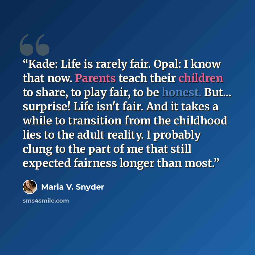 “Kade: Life is rarely fair. Opal: I know that now. Parents teach their children to share, to play fair, to be honest. But... surprise! Life isn't fair. And it takes a while to transition from the childhood lies to the adult reality. I probably clung to the part of me that still expected fairness…” quote by Maria V. Snyder