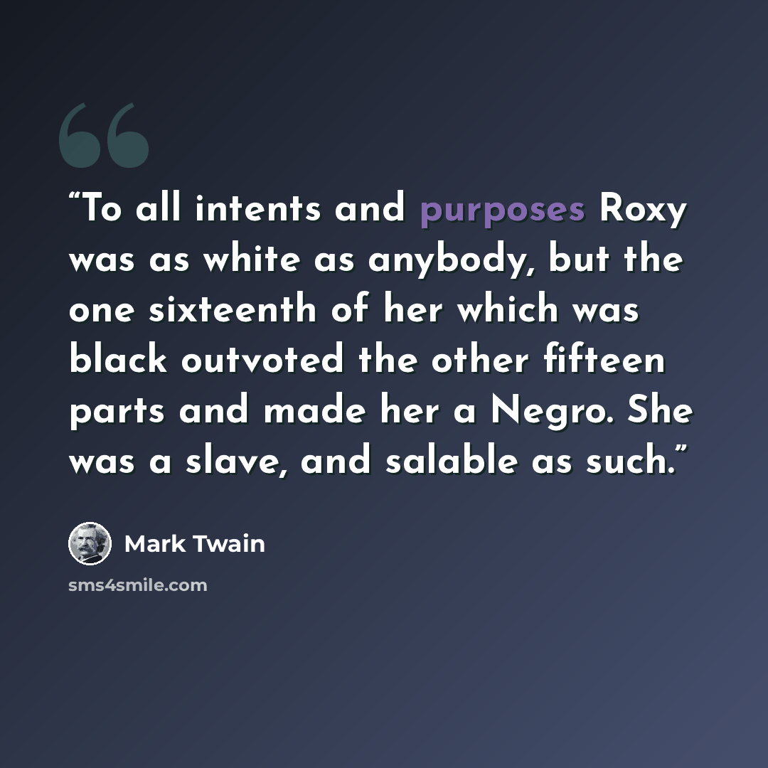 “To all intents and purposes Roxy was as white as anybody, but the one sixteenth of her which was black outvoted the other fifteen parts and made her a Negro. She was a slave, and salable as such.” quote by Mark Twain