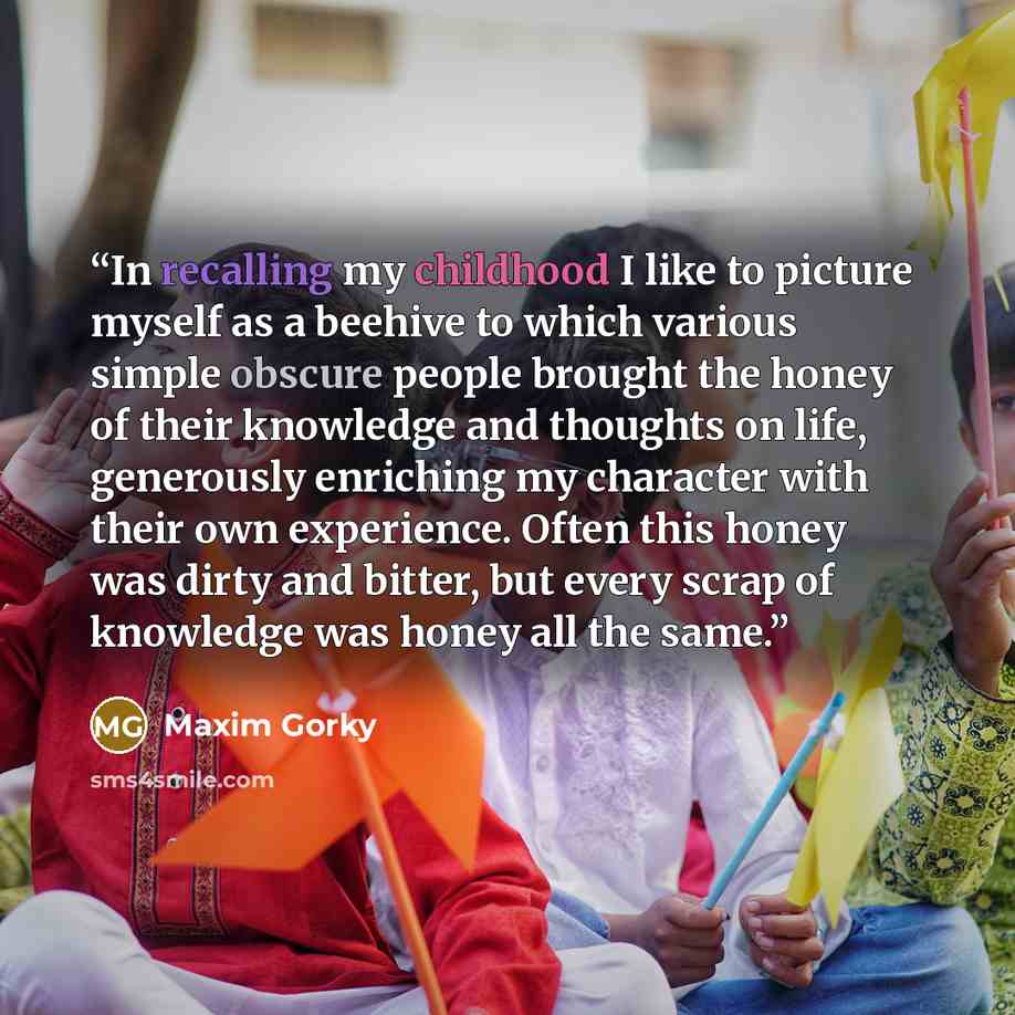 “In recalling my childhood I like to picture myself as a beehive to which various simple obscure people brought the honey of their knowledge and thoughts on life, generously enriching my character with their own experience. Often this honey was dirty and bitter, but every scrap of knowledge was…” quote by Maxim Gorky