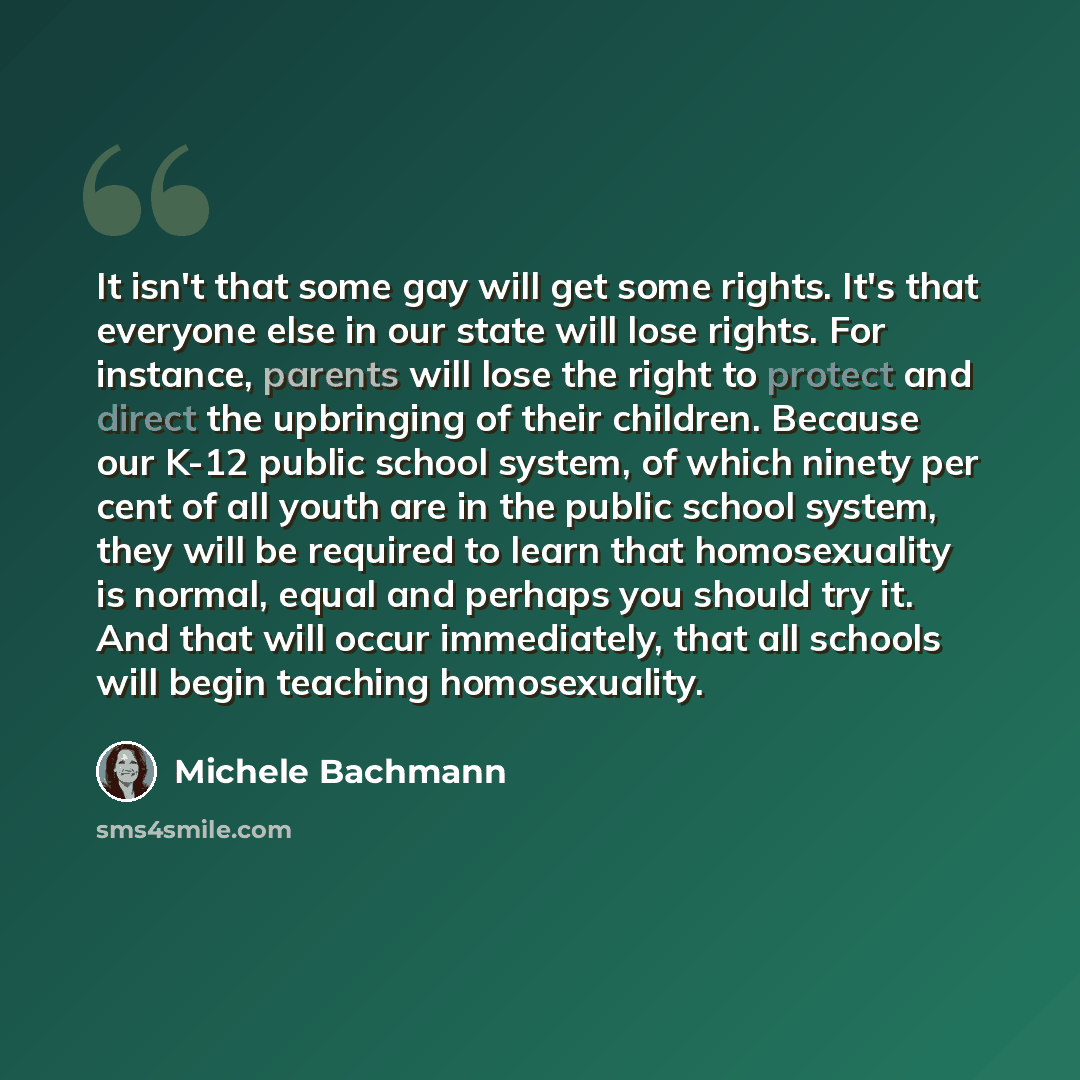 “It isn't that some gay will get some rights. It's that everyone else in our state will lose rights. For instance, parents will lose the right to protect and direct the upbringing of their children. Because our K-12 public school system, of which ninety per cent of all youth are in the public…” quote by Michele Bachmann