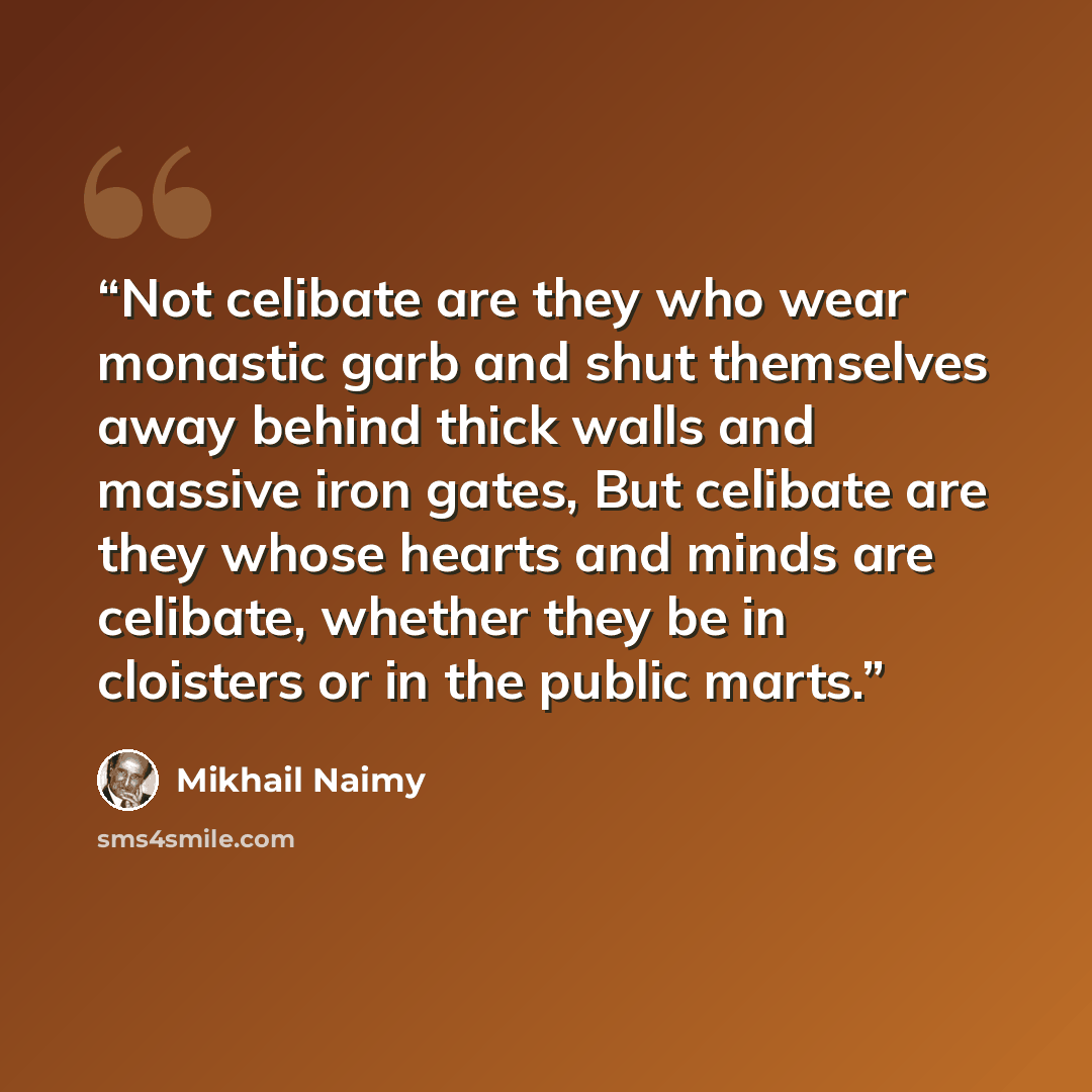 “Not celibate are they who wear monastic garb and shut themselves away behind thick walls and massive iron gates, But celibate are they whose hearts and minds are celibate, whether they be in cloisters or in the public marts.” quote by Mikhail Naimy