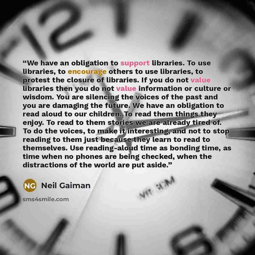 “We have an obligation to support libraries. To use libraries, to encourage others to use libraries, to protest the closure of libraries. If you do not value libraries then you do not value information or culture or wisdom. You are silencing the voices of the past and you are damaging the future…” quote by Neil Gaiman