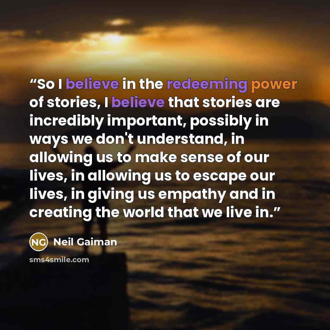 “So I believe in the redeeming power of stories, I believe that stories are incredibly important, possibly in ways we don't understand, in allowing us to make sense of our lives, in allowing us to escape our lives, in giving us empathy and in creating the world that we live in.” quote by Neil Gaiman