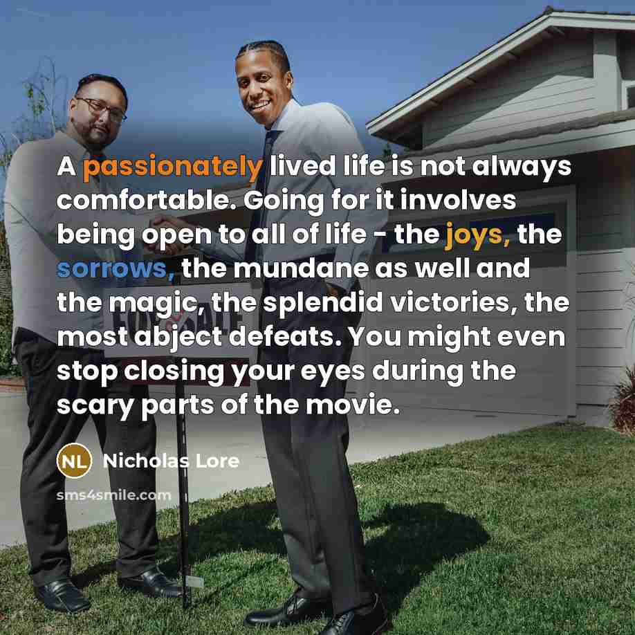“A passionately lived life is not always comfortable. Going for it involves being open to all of life - the joys, the sorrows, the mundane as well and the magic, the splendid victories, the most abject defeats. You might even stop closing your eyes during the scary parts of the movie.” quote by Nicholas Lore
