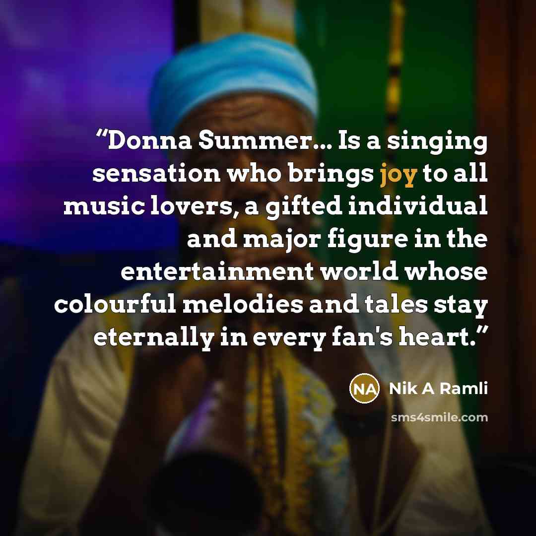 “Donna Summer... Is a singing sensation who brings joy to all music lovers, a gifted individual and major figure in the entertainment world whose colourful melodies and tales stay eternally in every fan's heart.” quote by Nik A Ramli