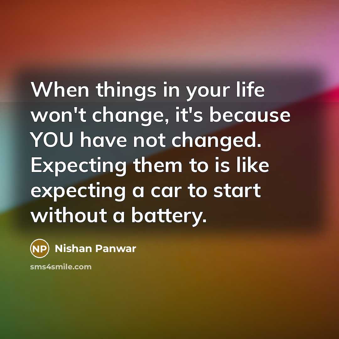 “When things in your life won't change, it's because YOU have not changed. Expecting them to is like expecting a car to start without a battery.” quote by Nishan Panwar