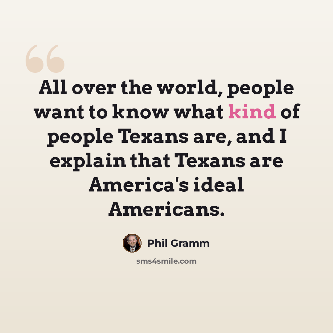 “All over the world, people want to know what kind of people Texans are, and I explain that Texans are America's ideal Americans.” quote by Phil Gramm