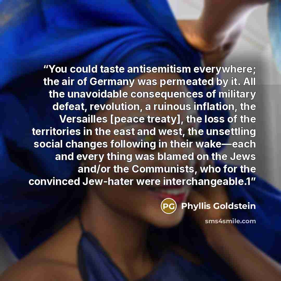 “You could taste antisemitism everywhere; the air of Germany was permeated by it. All the unavoidable consequences of military defeat, revolution, a ruinous inflation, the Versailles [peace treaty], the loss of the territories in the east and west, the unsettling social changes following in their…” quote by Phyllis Goldstein