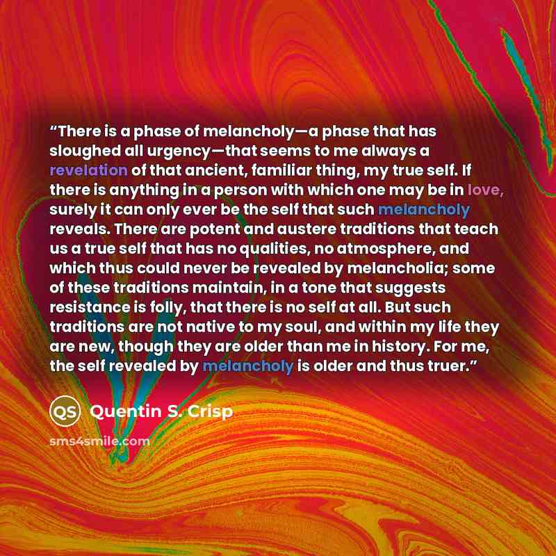 “There is a phase of melancholy—a phase that has sloughed all urgency—that seems to me always a revelation of that ancient, familiar thing, my true self. If there is anything in a person with which one may be in love, surely it can only ever be the self that such melancholy reveals. There are…” quote by Quentin S. Crisp