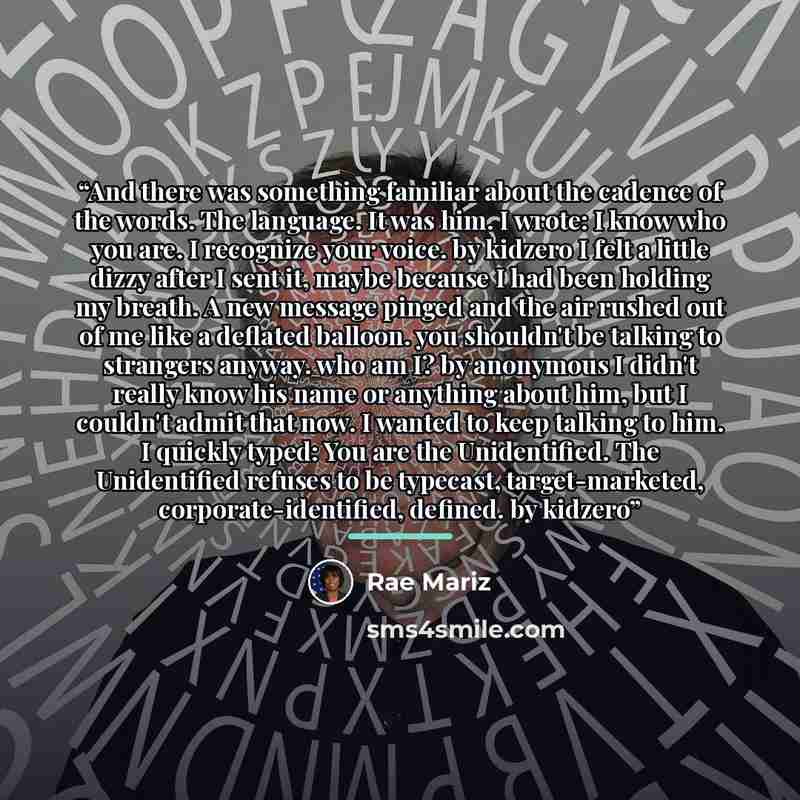 “And there was something familiar about the cadence of the words. The language. It was him. I wrote: I know who you are. I recognize your voice. by kidzero I felt a little dizzy after I sent it, maybe because I had been holding my breath. A new message pinged and the air rushed out of me like a…” quote by Rae Mariz