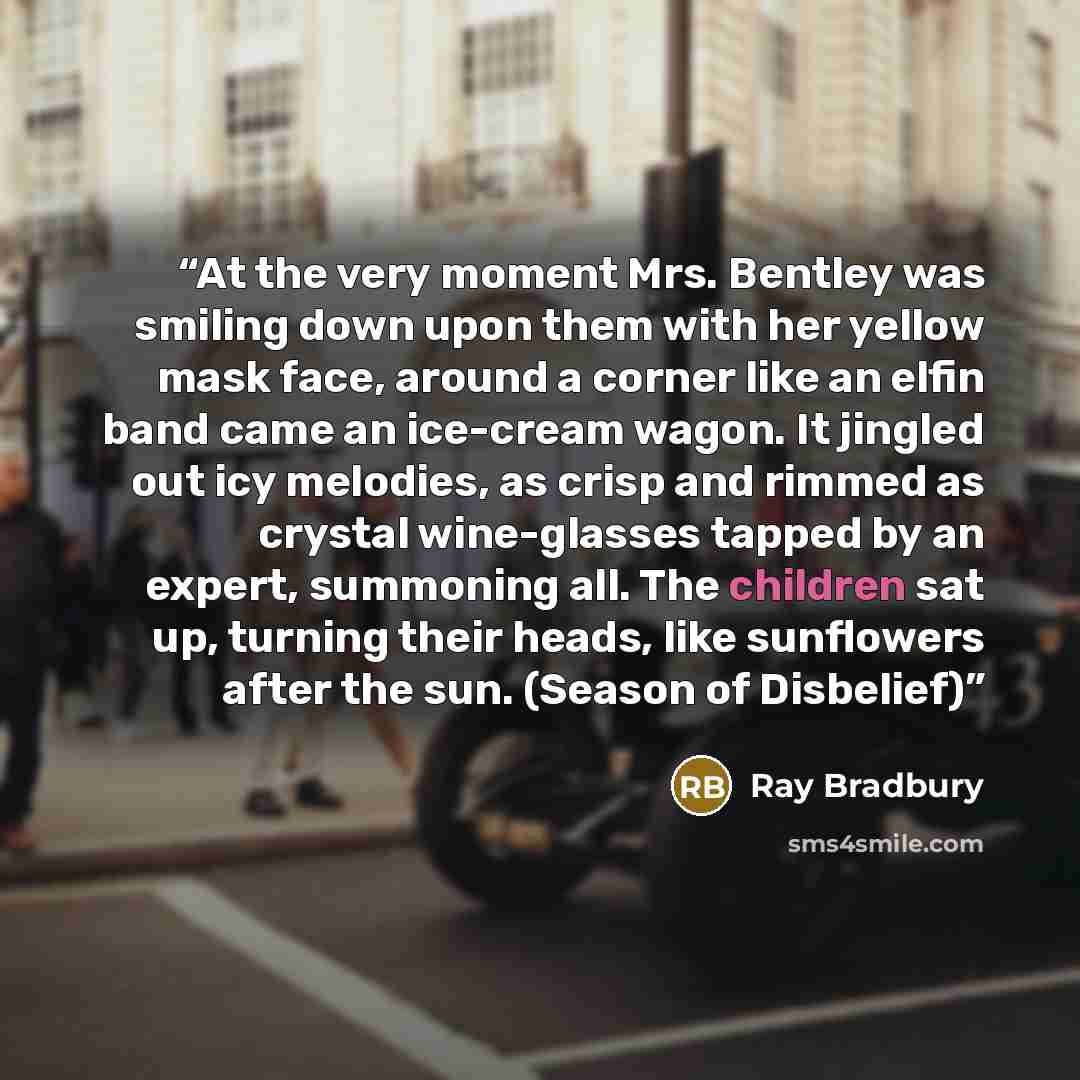 “At the very moment Mrs. Bentley was smiling down upon them with her yellow mask face, around a corner like an elfin band came an ice-cream wagon. It jingled out icy melodies, as crisp and rimmed as crystal wine-glasses tapped by an expert, summoning all. The children sat up, turning their heads…” quote by Ray Bradbury