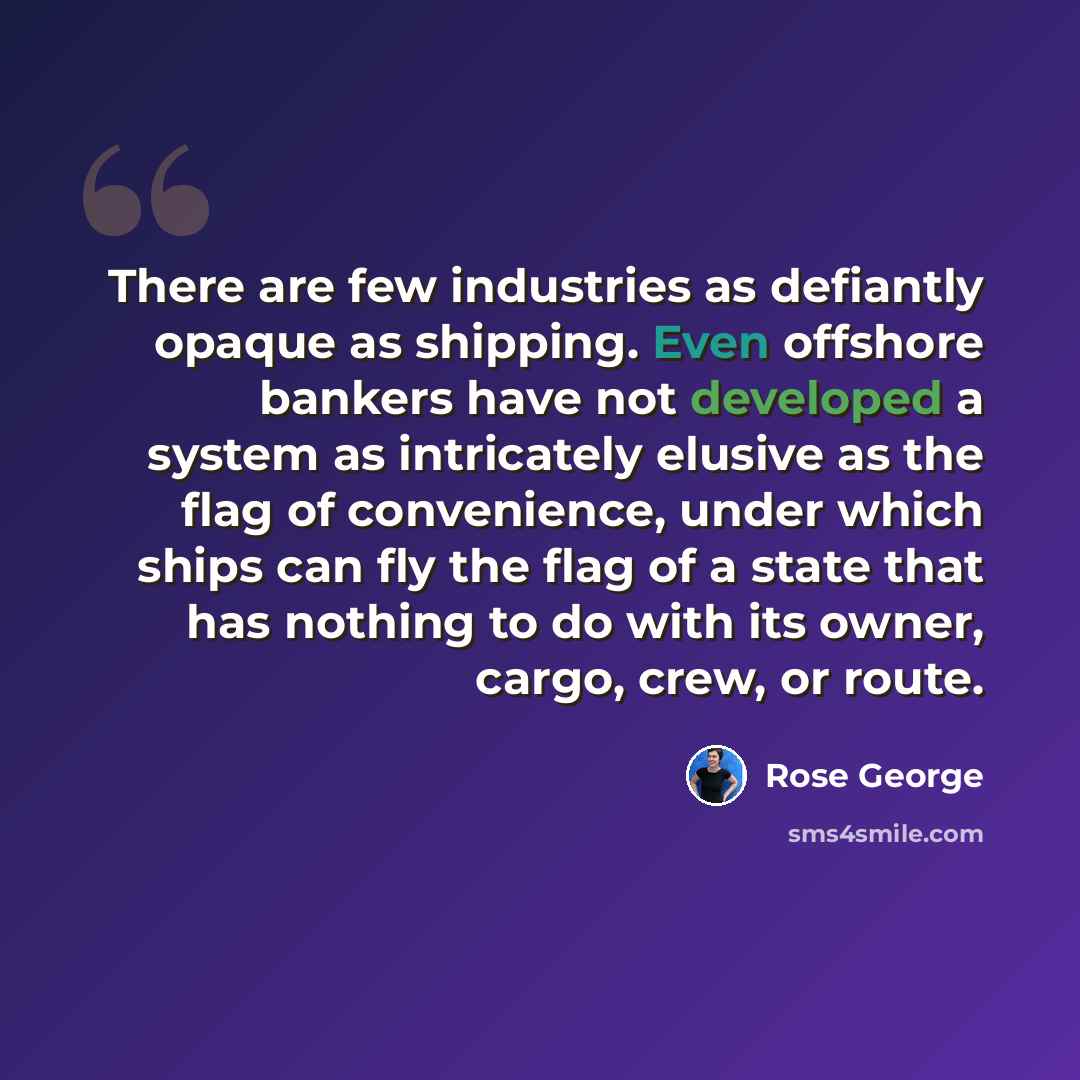 “There are few industries as defiantly opaque as shipping. Even offshore bankers have not developed a system as intricately elusive as the flag of convenience, under which ships can fly the flag of a state that has nothing to do with its owner, cargo, crew, or route.” quote by Rose George
