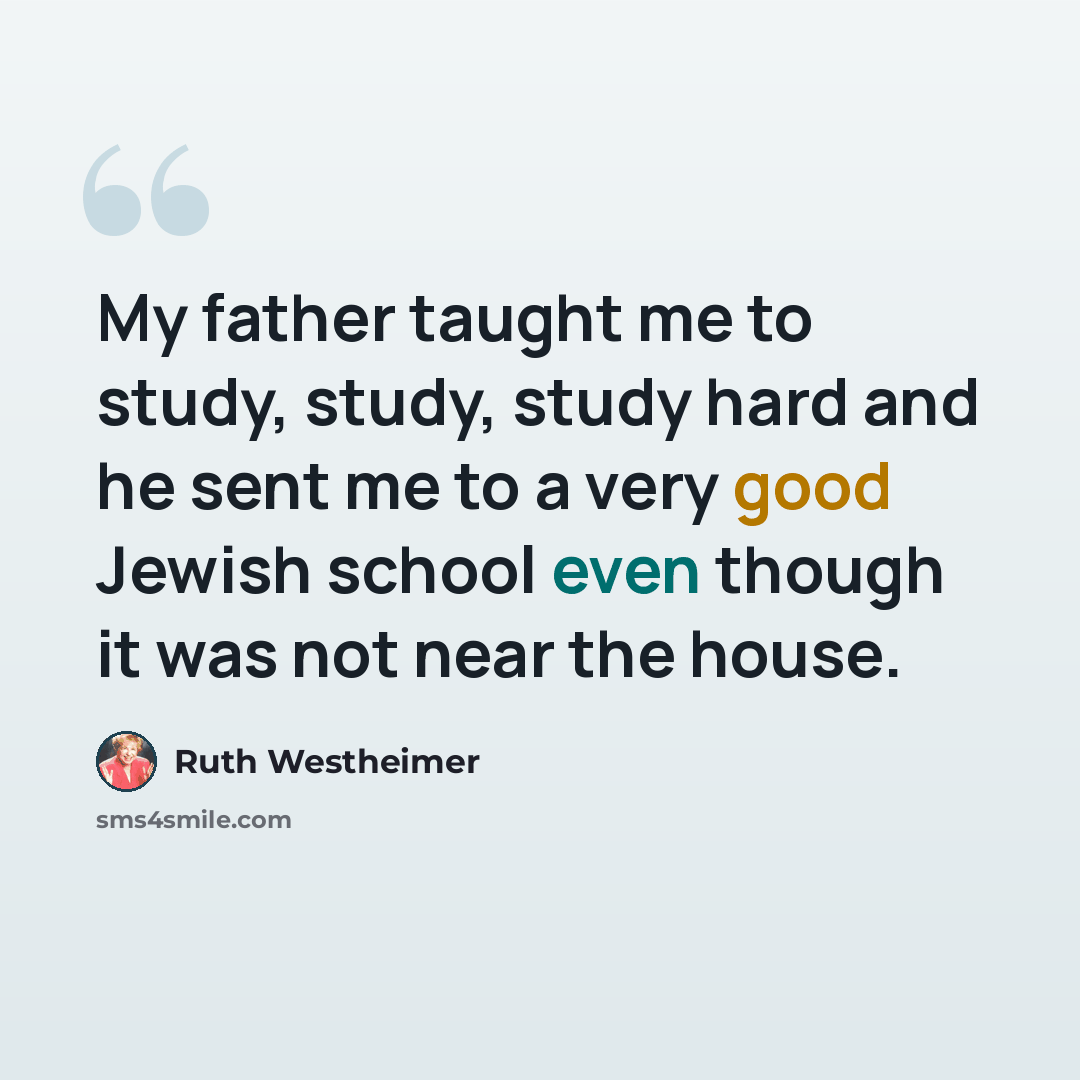 “My father taught me to study, study, study hard and he sent me to a very good Jewish school even though it was not near the house.” quote by Ruth Westheimer