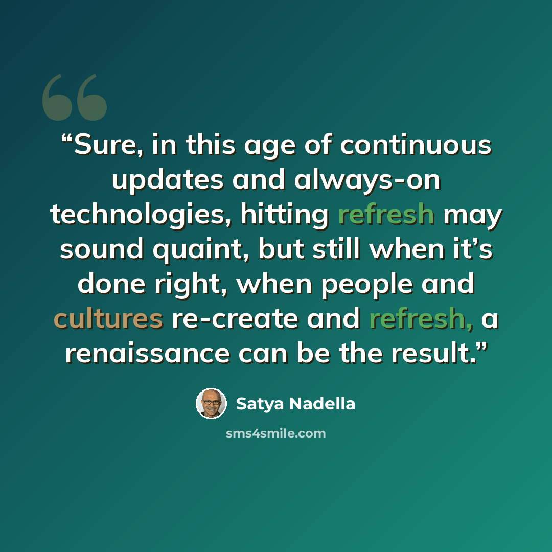 “Sure, in this age of continuous updates and always-on technologies, hitting refresh may sound quaint, but still when it’s done right, when people and cultures re-create and refresh, a renaissance can be the result.” quote by Satya Nadella