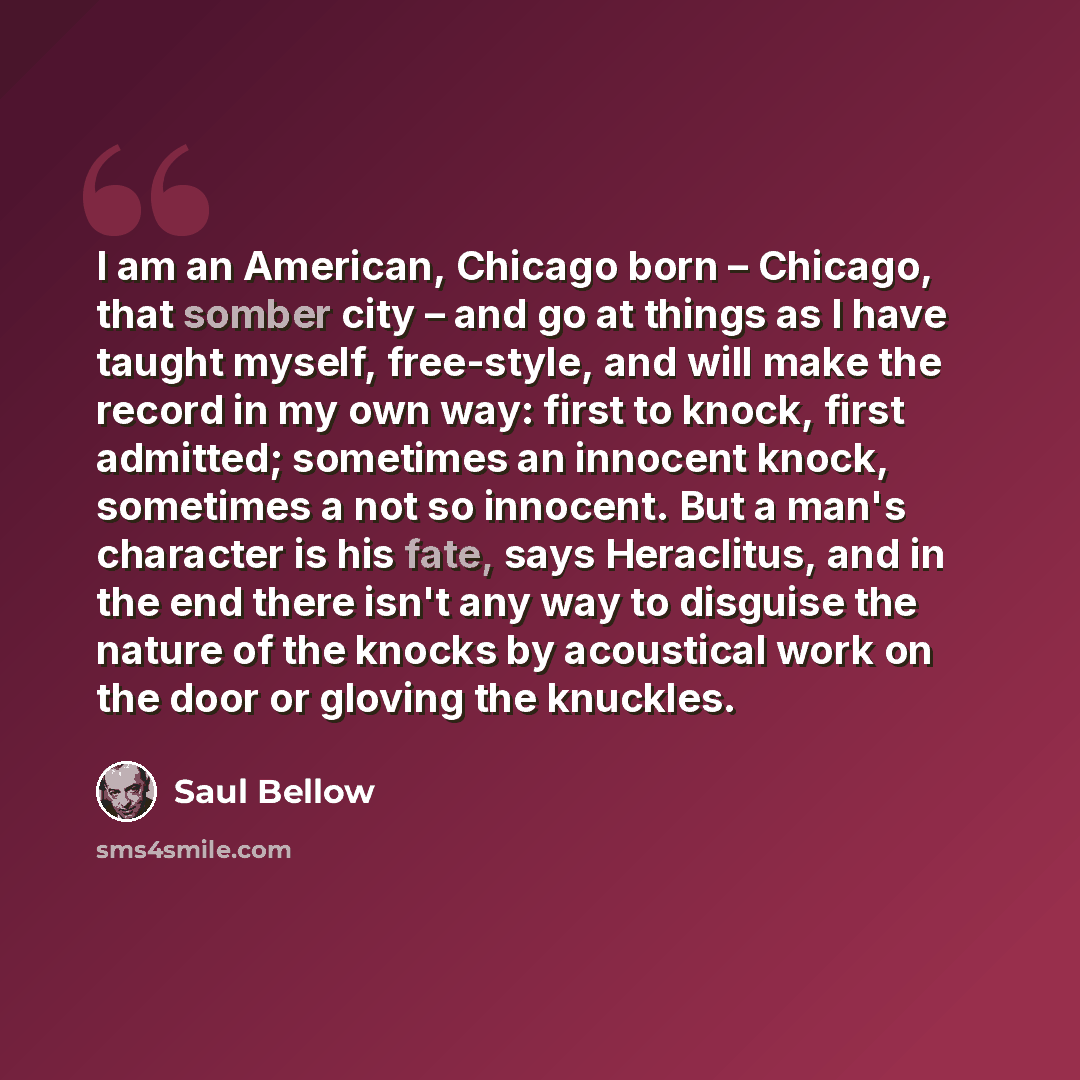 “I am an American, Chicago born – Chicago, that somber city – and go at things as I have taught myself, free-style, and will make the record in my own way: first to knock, first admitted; sometimes an innocent knock, sometimes a not so innocent. But a man's character is his fate, says Heraclitus…” quote by Saul Bellow