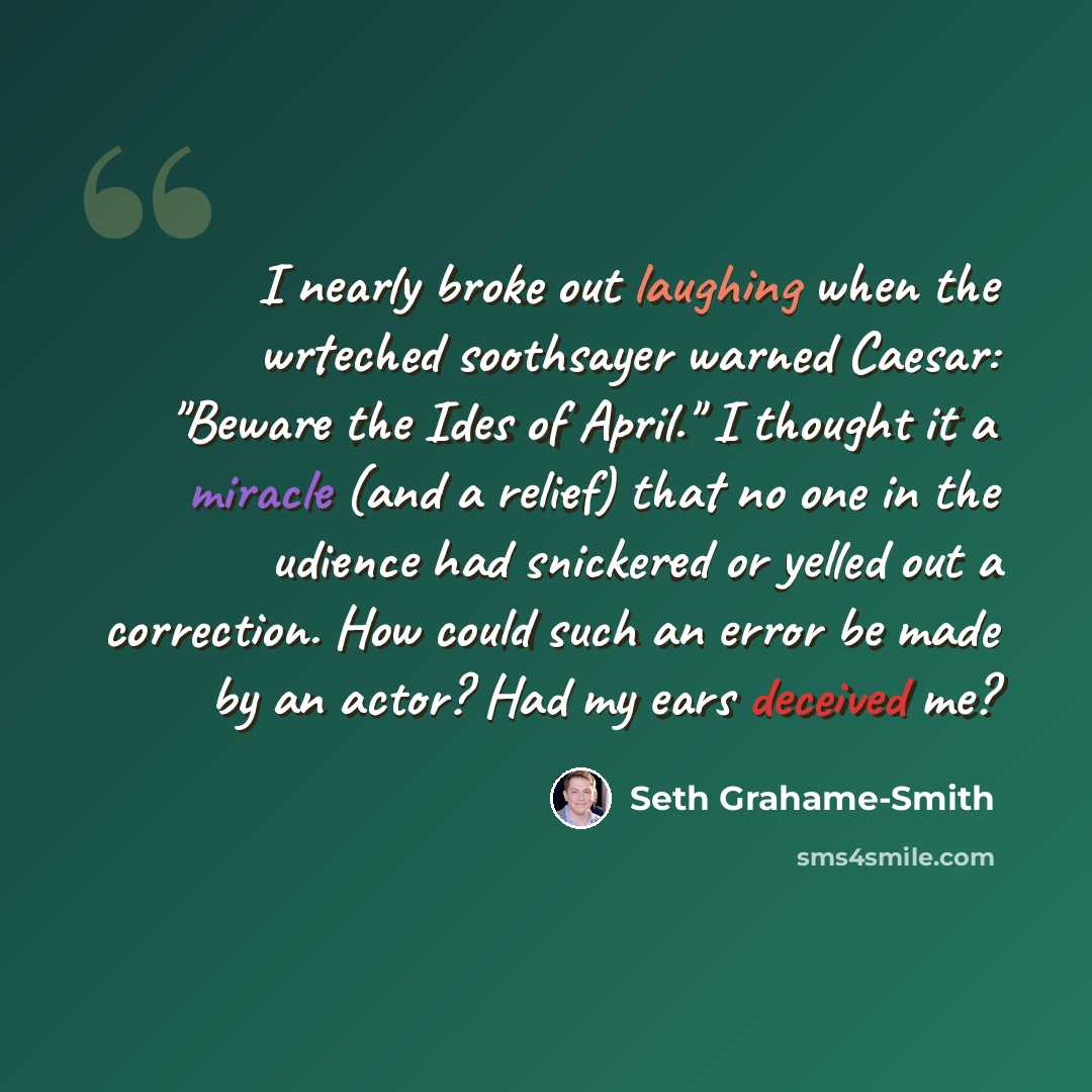 “I nearly broke out laughing when the wrteched soothsayer warned Caesar: "Beware the Ides of April." I thought it a miracle (and a relief) that no one in the udience had snickered or yelled out a correction. How could such an error be made by an actor? Had my ears deceived me?” quote by Seth Grahame-Smith