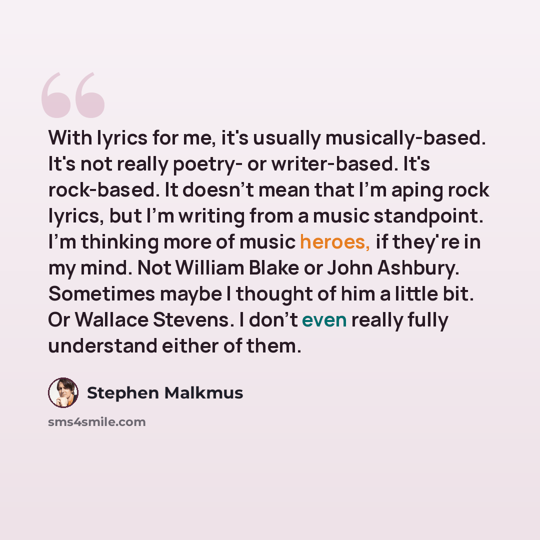 “With lyrics for me, it's usually musically-based. It's not really poetry- or writer-based. It's rock-based. It doesn't mean that I'm aping rock lyrics, but I'm writing from a music standpoint. I'm thinking more of music heroes, if they're in my mind. Not William Blake or John Ashbury. Sometimes…” quote by Stephen Malkmus