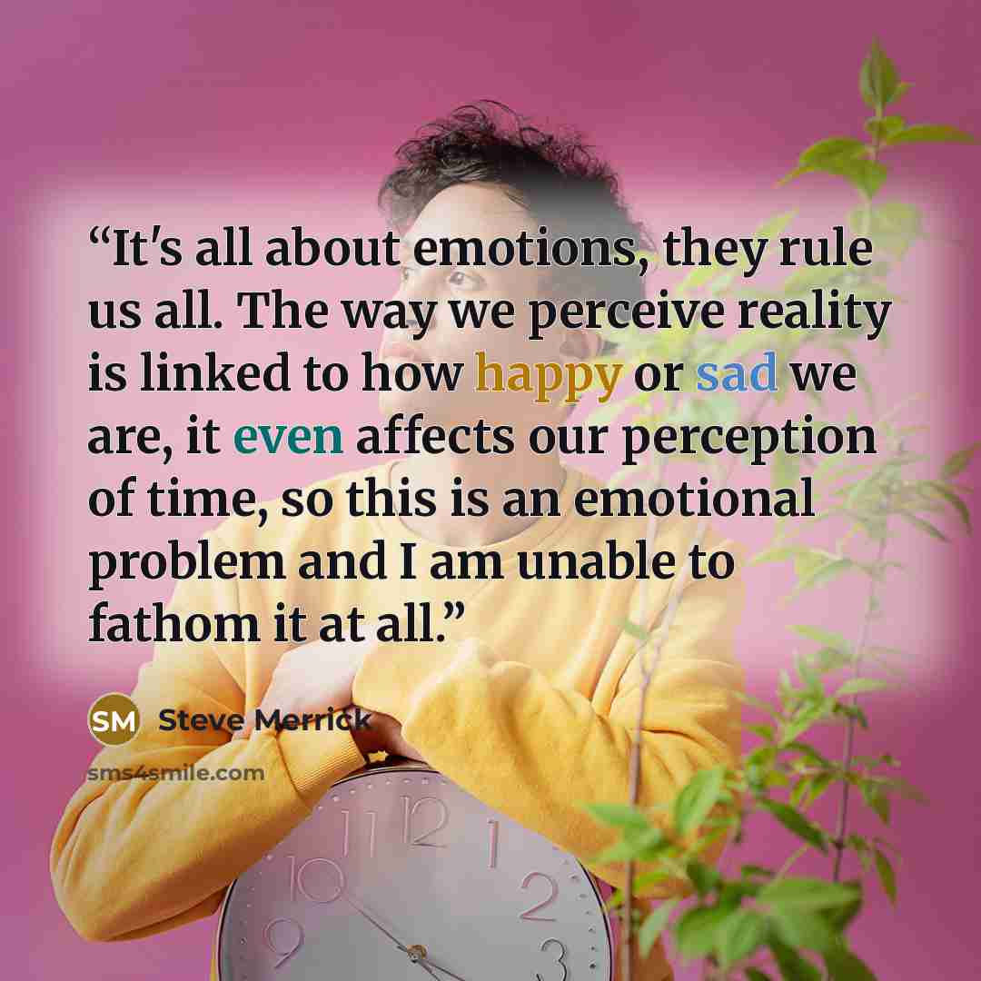 “It's all about emotions, they rule us all. The way we perceive reality is linked to how happy or sad we are, it even affects our perception of time, so this is an emotional problem and I am unable to fathom it at all.” quote by Steve Merrick