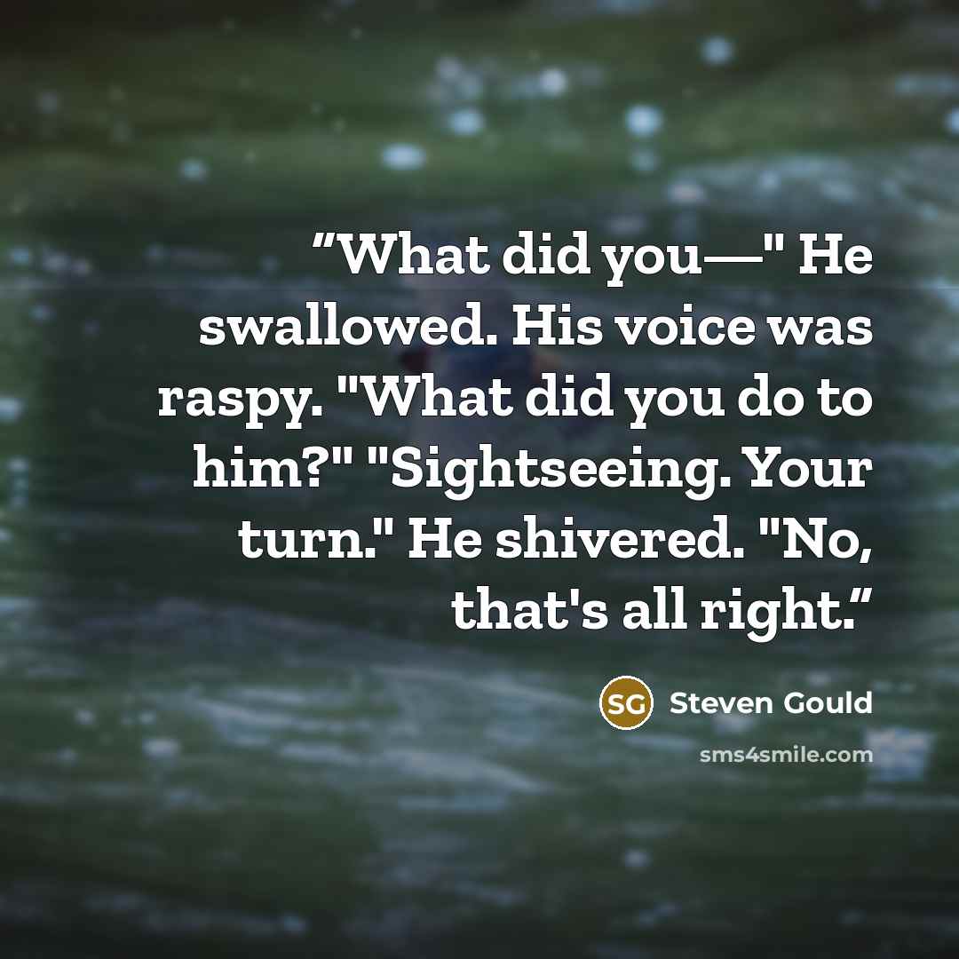 “What did you—" He swallowed. His voice was raspy. "What did you do to him?" "Sightseeing. Your turn." He shivered. "No, that's all right.” quote by Steven Gould