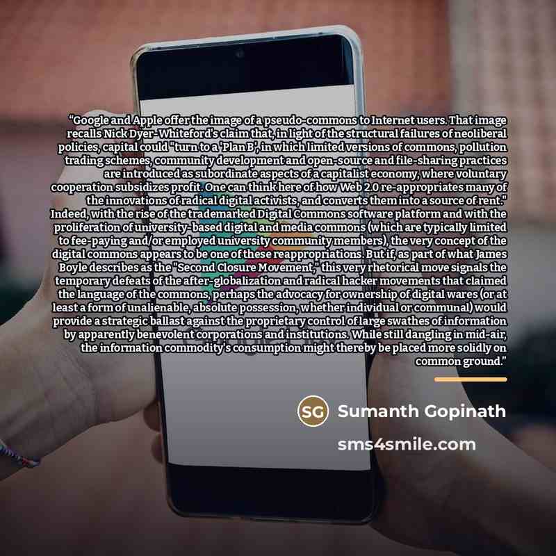“Google and Apple offer the image of a pseudo-commons to Internet users. That image recalls Nick Dyer-Whiteford's claim that, in light of the structural failures of neoliberal policies, capital could "turn to a 'Plan B', in which limited versions of commons, pollution trading schemes, community…” quote by Sumanth Gopinath