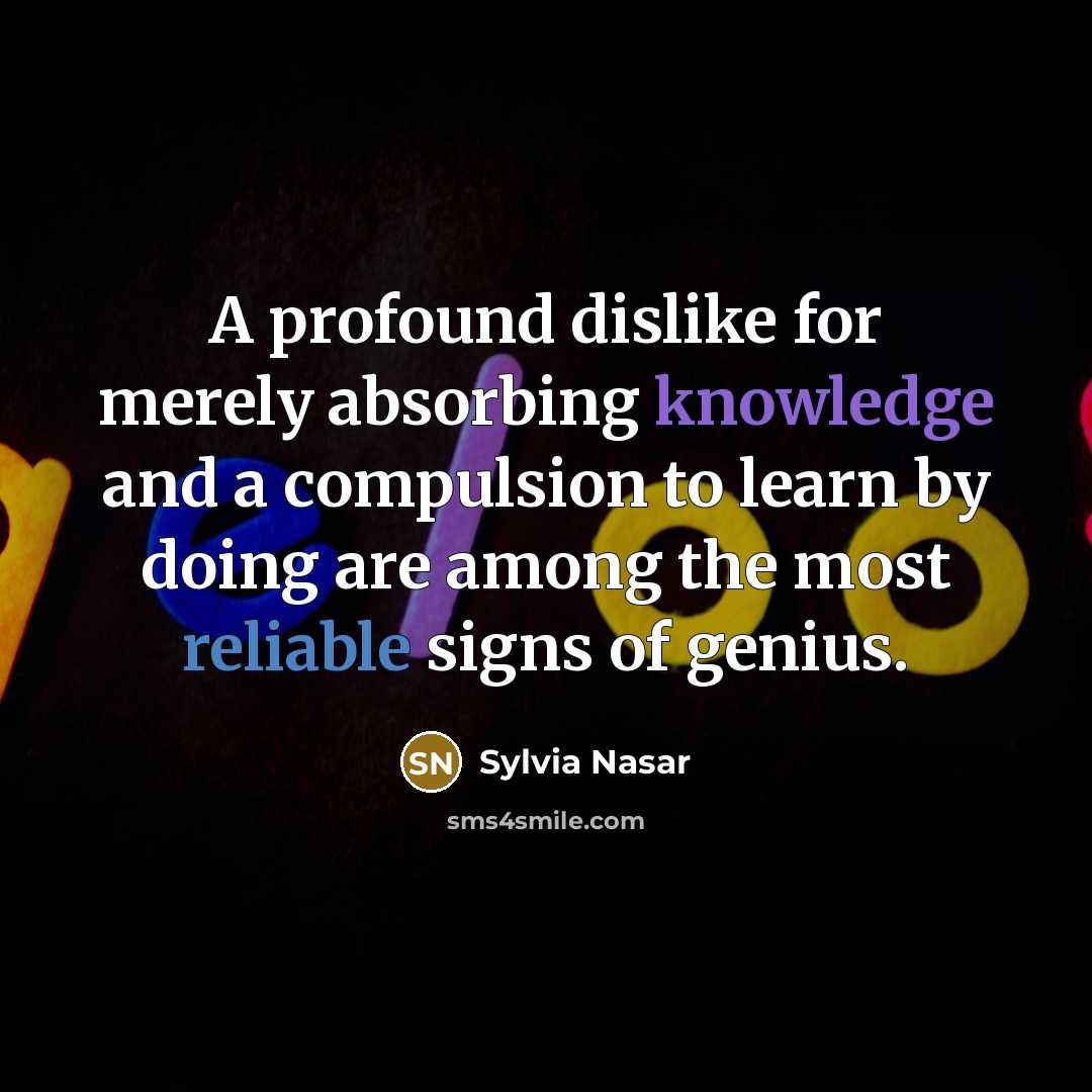 “A profound dislike for merely absorbing knowledge and a compulsion to learn by doing are among the most reliable signs of genius.” quote by Sylvia Nasar
