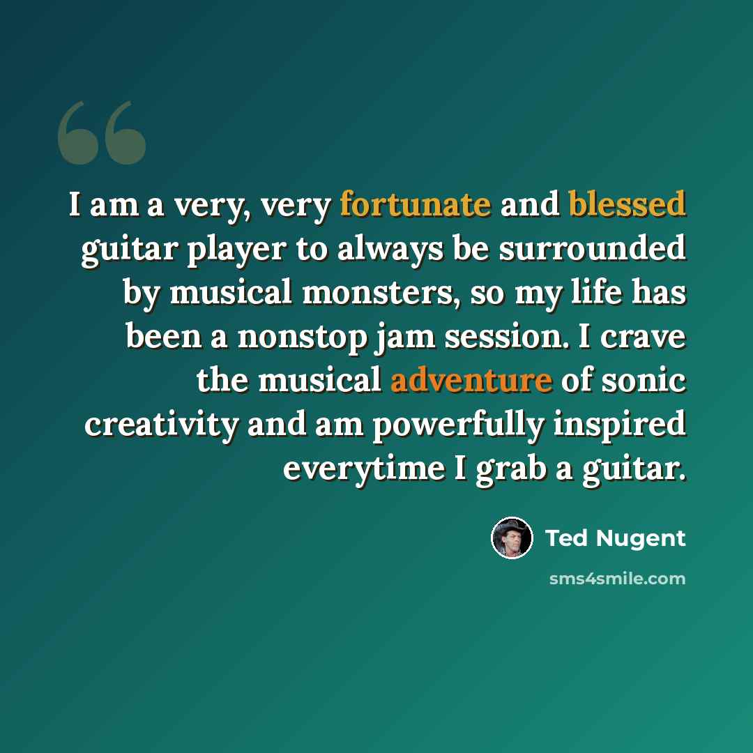 “I am a very, very fortunate and blessed guitar player to always be surrounded by musical monsters, so my life has been a nonstop jam session. I crave the musical adventure of sonic creativity and am powerfully inspired everytime I grab a guitar.” quote by Ted Nugent
