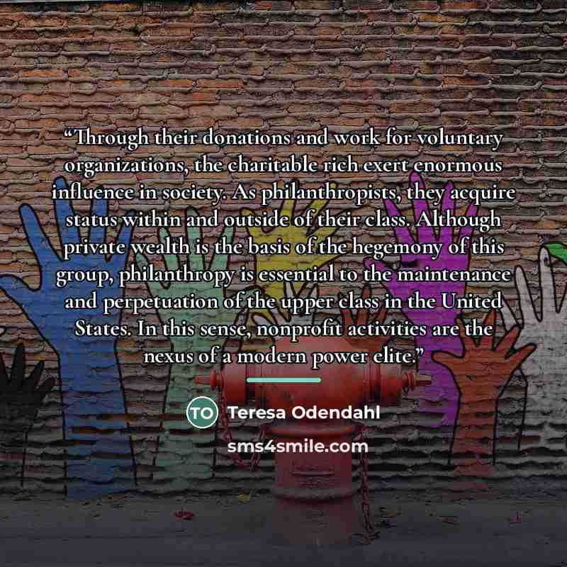 “Through their donations and work for voluntary organizations, the charitable rich exert enormous influence in society. As philanthropists, they acquire status within and outside of their class. Although private wealth is the basis of the hegemony of this group, philanthropy is essential to the…” quote by Teresa Odendahl