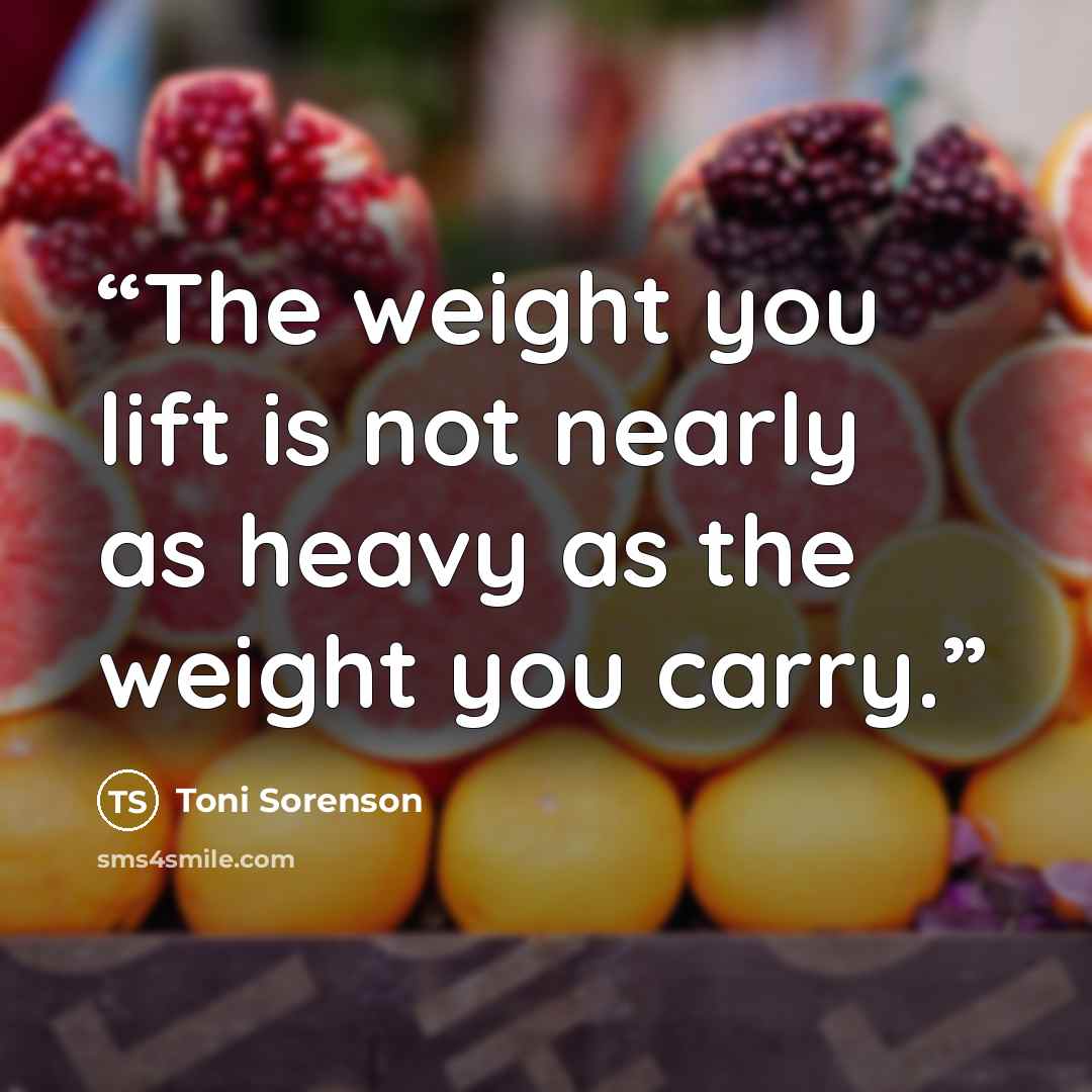 “The weight you lift is not nearly as heavy as the weight you carry.” quote by Toni Sorenson